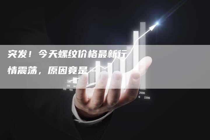 突发！今天螺纹价格最新行情震荡，原因竟是…
