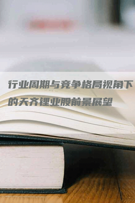行业周期与竞争格局视角下的天齐锂业股前景展望