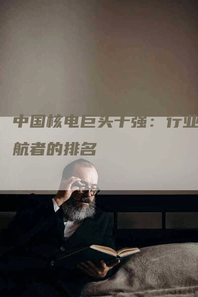 中国核电巨头十强：行业领航者的排名