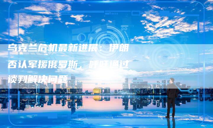 乌克兰危机最新进展：伊朗否认军援俄罗斯，呼吁通过谈判解决问题