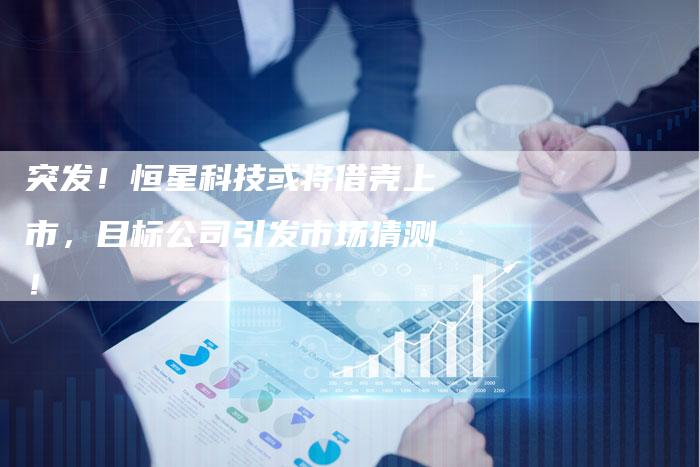 突发！恒星科技或将借壳上市，目标公司引发市场猜测！