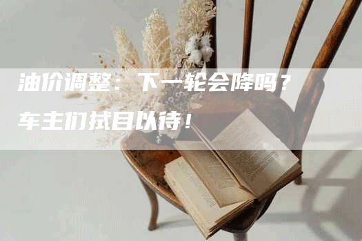 油价调整：下一轮会降吗？车主们拭目以待！