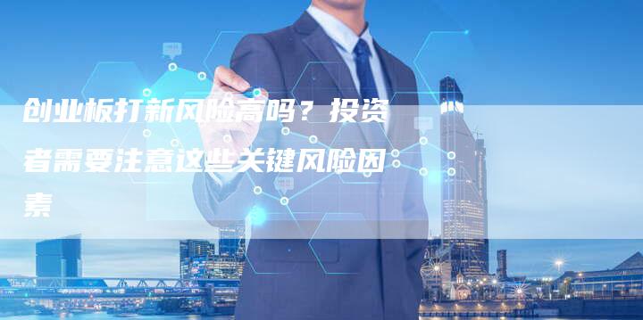 创业板打新风险高吗？投资者需要注意这些关键风险因素