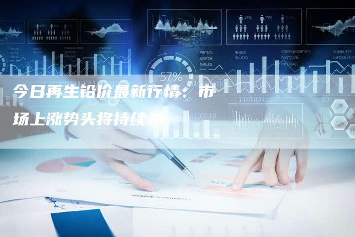 今日再生铅价最新行情：市场上涨势头将持续？