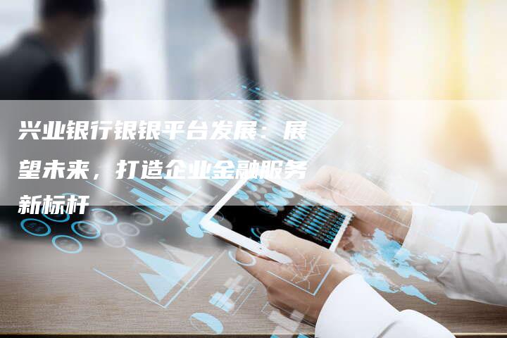 兴业银行银银平台发展：展望未来，打造企业金融服务新标杆