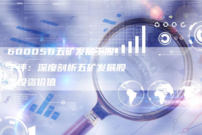 600058五矿发展千股千评：深度剖析五矿发展股票投资价值