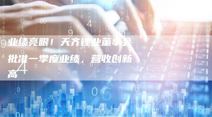 业绩亮眼！天齐锂业董事会批准一季度业绩，营收创新高