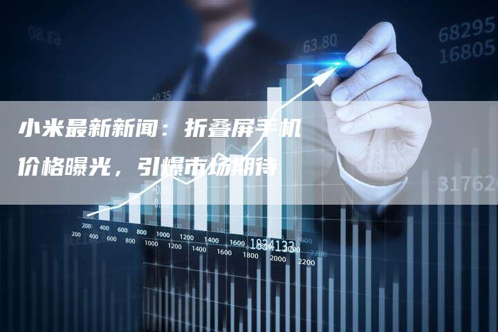 小米最新新闻：折叠屏手机价格曝光，引爆市场期待
