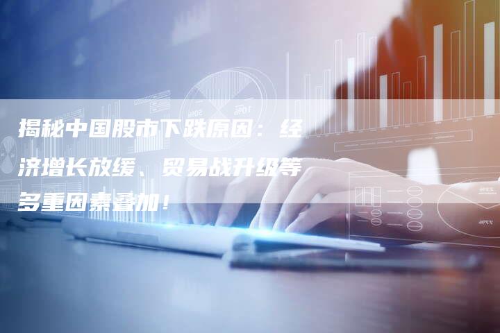 揭秘中国股市下跌原因：经济增长放缓、贸易战升级等多重因素叠加！