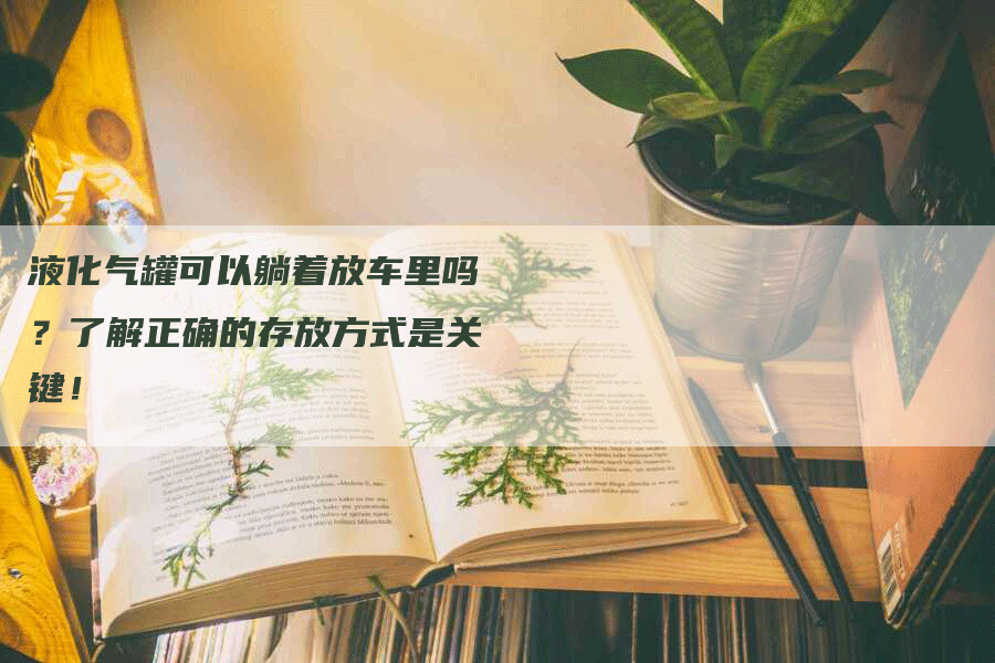 液化气罐可以躺着放车里吗？了解正确的存放方式是关键！