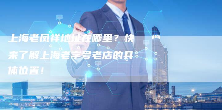 上海老凤祥地址在哪里？快来了解上海老字号老店的具体位置！