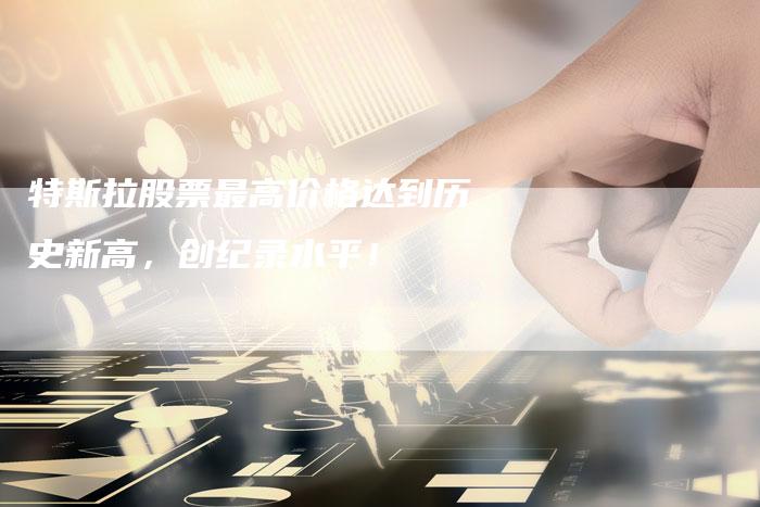 特斯拉股票最高价格达到历史新高，创纪录水平！