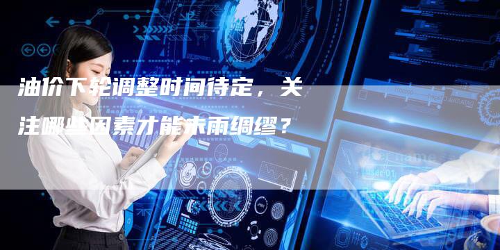 油价下轮调整时间待定，关注哪些因素才能未雨绸缪？