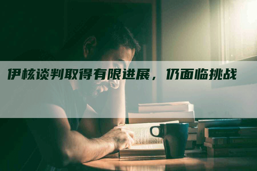 伊核谈判取得有限进展，仍面临挑战