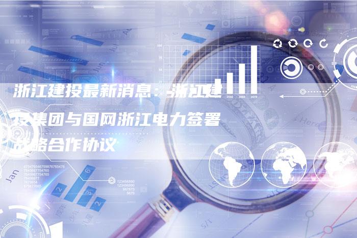 浙江建投最新消息：浙江建投集团与国网浙江电力签署战略合作协议