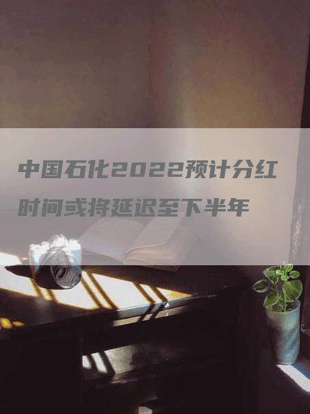 中国石化2022预计分红时间或将延迟至下半年