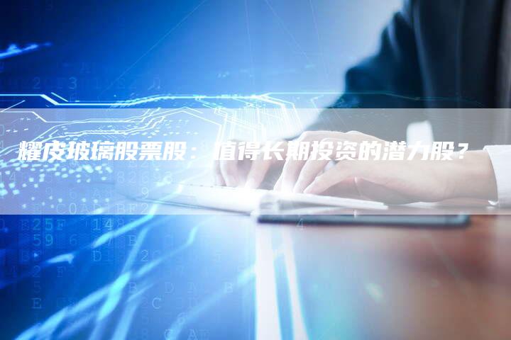 耀皮玻璃股票股：值得长期投资的潜力股？