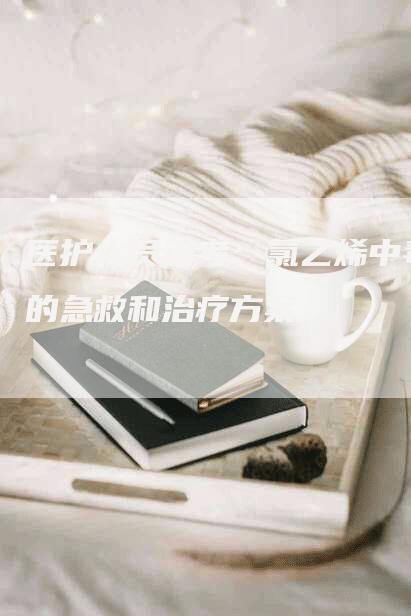 医护人员参考：氯乙烯中毒的急救和治疗方案