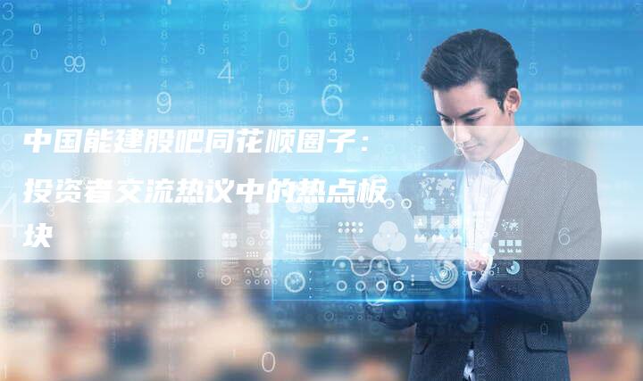 中国能建股吧同花顺圈子：投资者交流热议中的热点板块