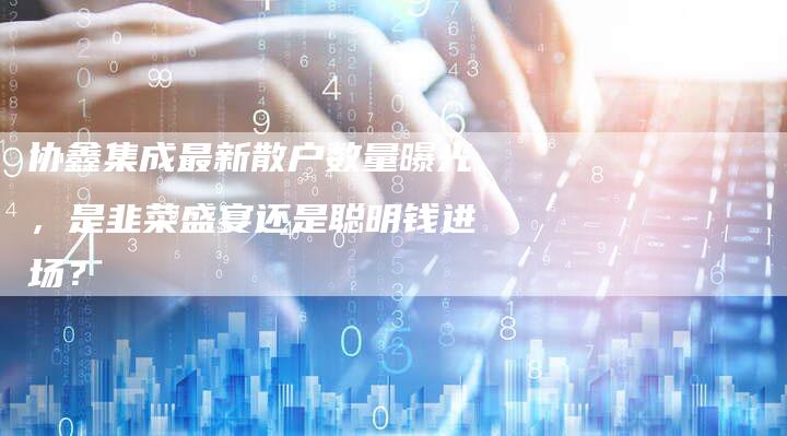 协鑫集成最新散户数量曝光，是韭菜盛宴还是聪明钱进场？