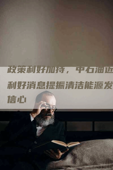 政策利好加持，中石油近期利好消息提振清洁能源发展信心