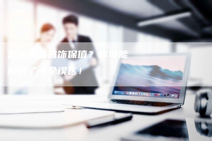 想用黄金首饰保值？你可能掉进了一个误区！