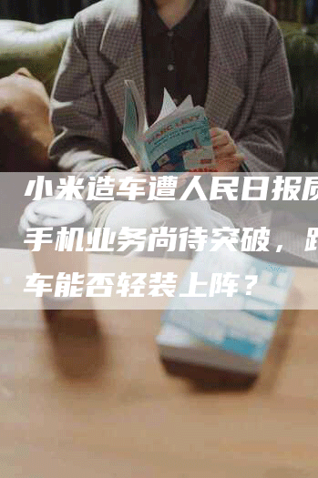 小米造车遭人民日报质疑：手机业务尚待突破，跨界造车能否轻装上阵？