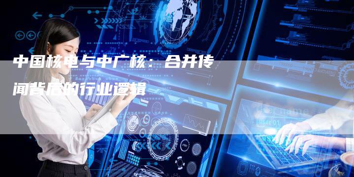 中国核电与中广核：合并传闻背后的行业逻辑