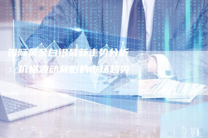 国际黄金白银最新走势分析：价格波动背后的市场趋势