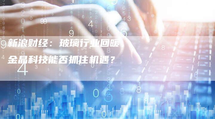 新浪财经：玻璃行业回暖，金晶科技能否抓住机遇？