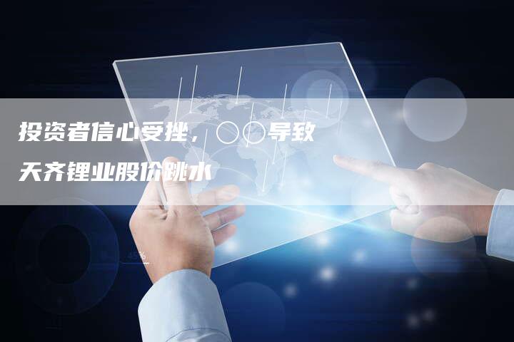 投资者信心受挫，〇〇导致天齐锂业股价跳水